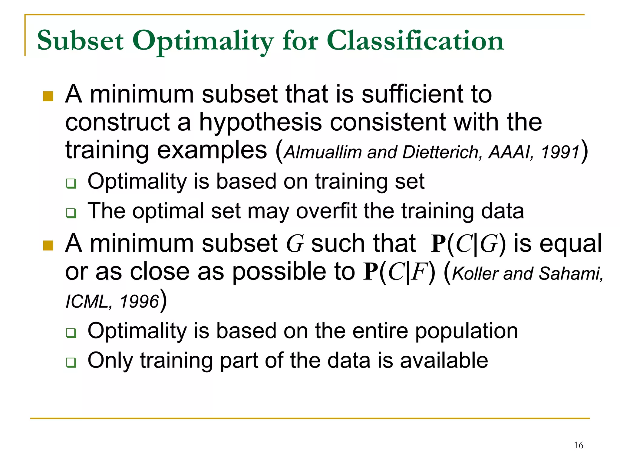 Subset Optimality for Classification
  A minimum subset that is sufficient to
  construct a hypothesis consistent with the
  training examples (Almuallim and Dietterich, AAAI, 1991)
    Optimality is based on training set
    The optimal set may overfit the training data
  A minimum subset G such that P(C|G) is equal
  or as close as possible to P(C|F) (Koller and Sahami,
  ICML, 1996)
    Optimality is based on the entire population
    Only training part of the data is available


                                                        16
 