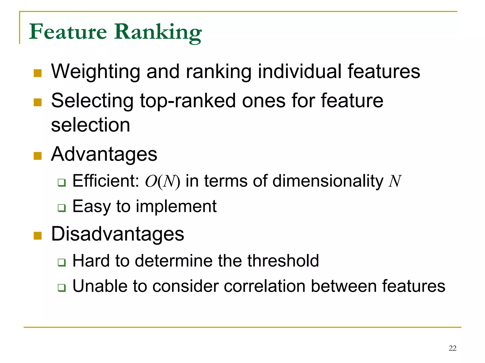 Feature Ranking
 Weighting and ranking individual features
 Selecting top-ranked ones for feature
 selection
 Advantages
   Efficient: O(N) in terms of dimensionality N
   Easy to implement
 Disadvantages
   Hard to determine the threshold
   Unable to consider correlation between features


                                                     22
 