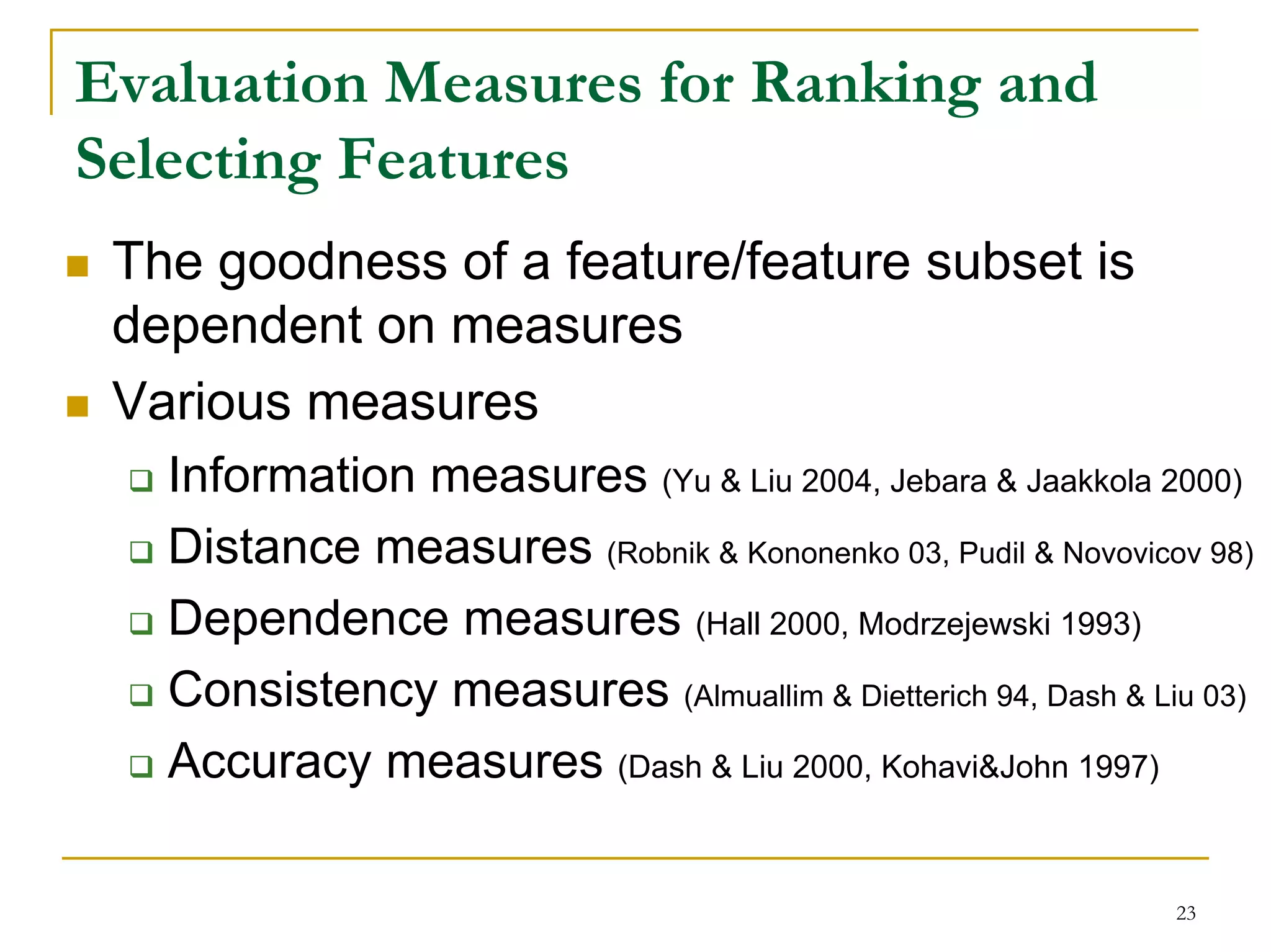 Evaluation Measures for Ranking and
Selecting Features
 The goodness of a feature/feature subset is
 dependent on measures
 Various measures
   Information measures (Yu & Liu 2004, Jebara & Jaakkola 2000)
   Distance measures (Robnik & Kononenko 03, Pudil & Novovicov 98)
   Dependence measures (Hall 2000, Modrzejewski 1993)
   Consistency measures (Almuallim & Dietterich 94, Dash & Liu 03)
   Accuracy measures (Dash & Liu 2000, Kohavi&John 1997)

                                                             23
 