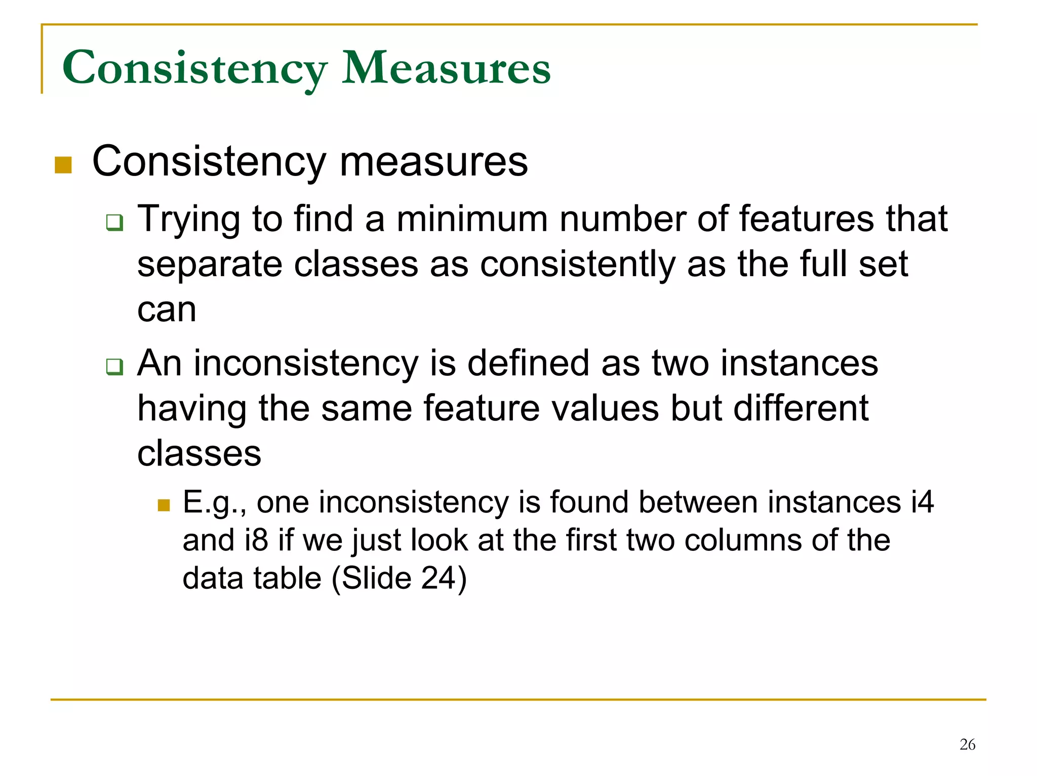 Consistency Measures
 Consistency measures
   Trying to find a minimum number of features that
   separate classes as consistently as the full set
   can
   An inconsistency is defined as two instances
   having the same feature values but different
   classes
     E.g., one inconsistency is found between instances i4
     and i8 if we just look at the first two columns of the
     data table (Slide 24)




                                                              26
 