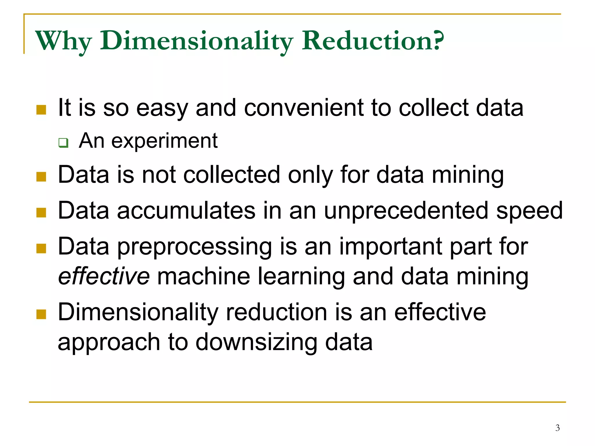 Why Dimensionality Reduction?

 It is so easy and convenient to collect data
   An experiment
 Data is not collected only for data mining
 Data accumulates in an unprecedented speed
 Data preprocessing is an important part for
 effective machine learning and data mining
 Dimensionality reduction is an effective
 approach to downsizing data


                                                3
 