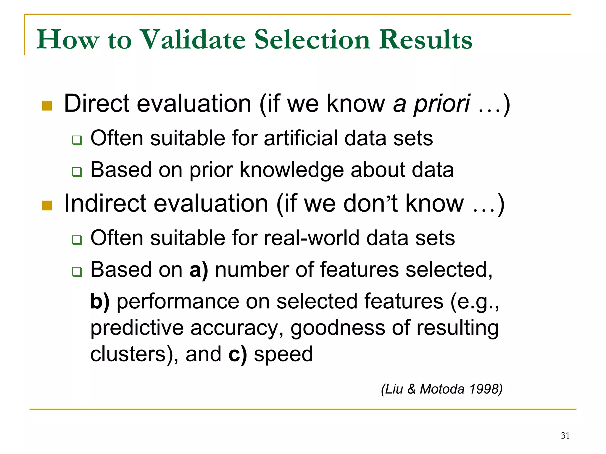How to Validate Selection Results

  Direct evaluation (if we know a priori …)
    Often suitable for artificial data sets
    Based on prior knowledge about data
  Indirect evaluation (if we don’t know …)
    Often suitable for real-world data sets
    Based on a) number of features selected,
    b) performance on selected features (e.g.,
    predictive accuracy, goodness of resulting
    clusters), and c) speed
                                   (Liu & Motoda 1998)


                                                         31
 