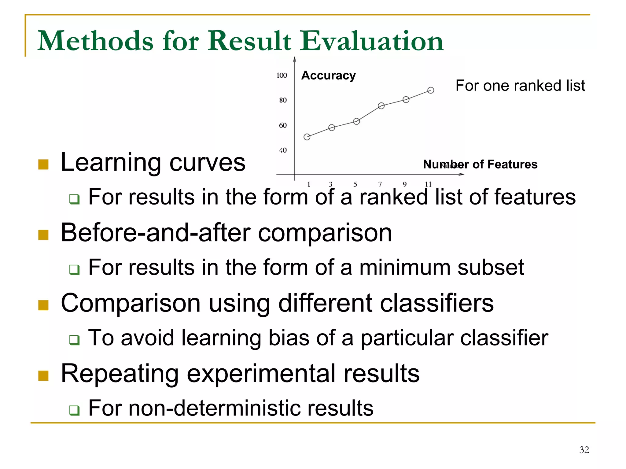 Methods for Result Evaluation
                         Accuracy
                                           For one ranked list




 Learning curves                      Number of Features

   For results in the form of a ranked list of features
 Before-and-after comparison
   For results in the form of a minimum subset
 Comparison using different classifiers
   To avoid learning bias of a particular classifier
 Repeating experimental results
   For non-deterministic results
                                                             32
 