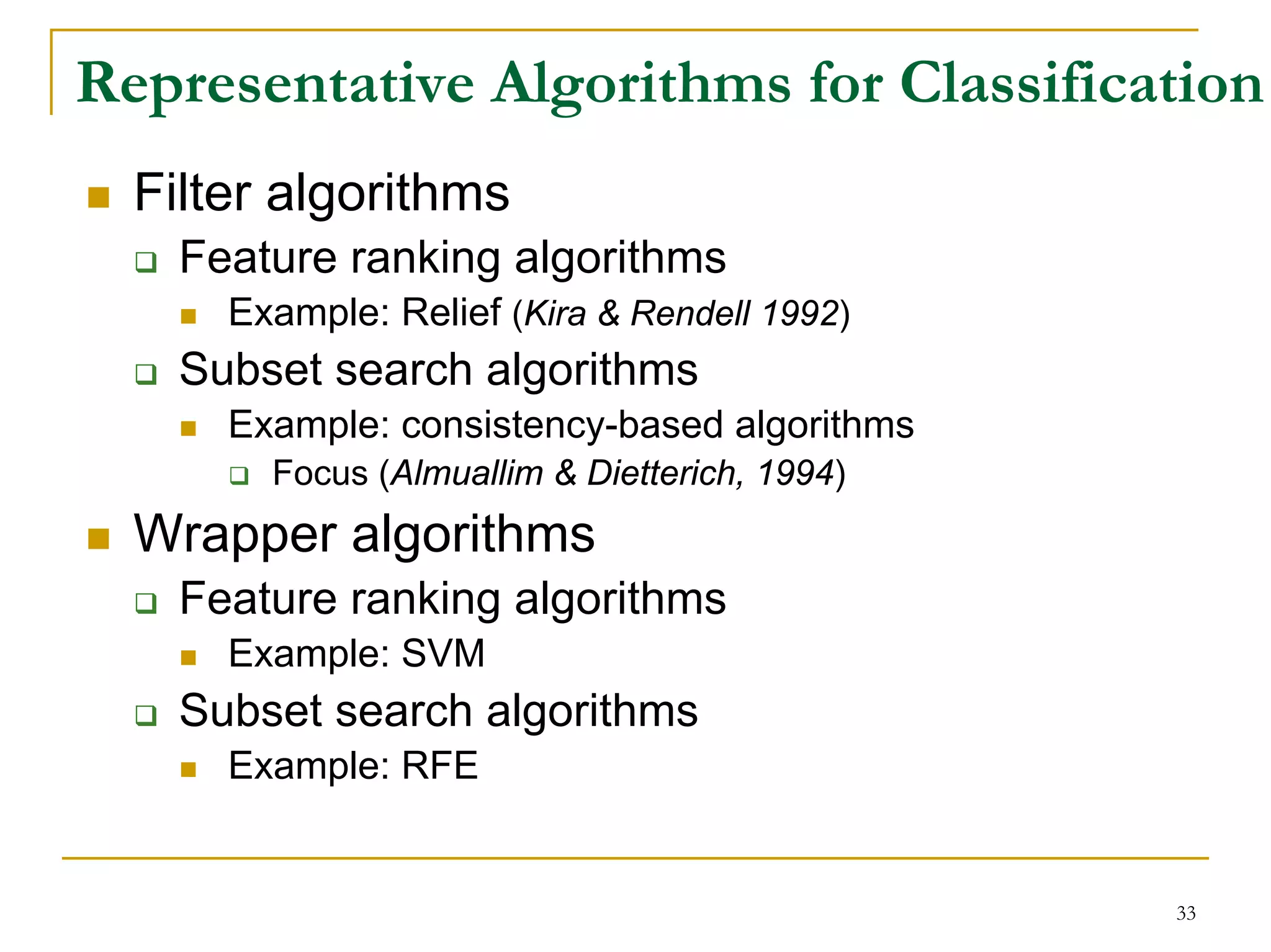 Representative Algorithms for Classification
  Filter algorithms
    Feature ranking algorithms
      Example: Relief (Kira & Rendell 1992)
    Subset search algorithms
      Example: consistency-based algorithms
        Focus (Almuallim & Dietterich, 1994)
  Wrapper algorithms
    Feature ranking algorithms
      Example: SVM
    Subset search algorithms
      Example: RFE


                                               33
 