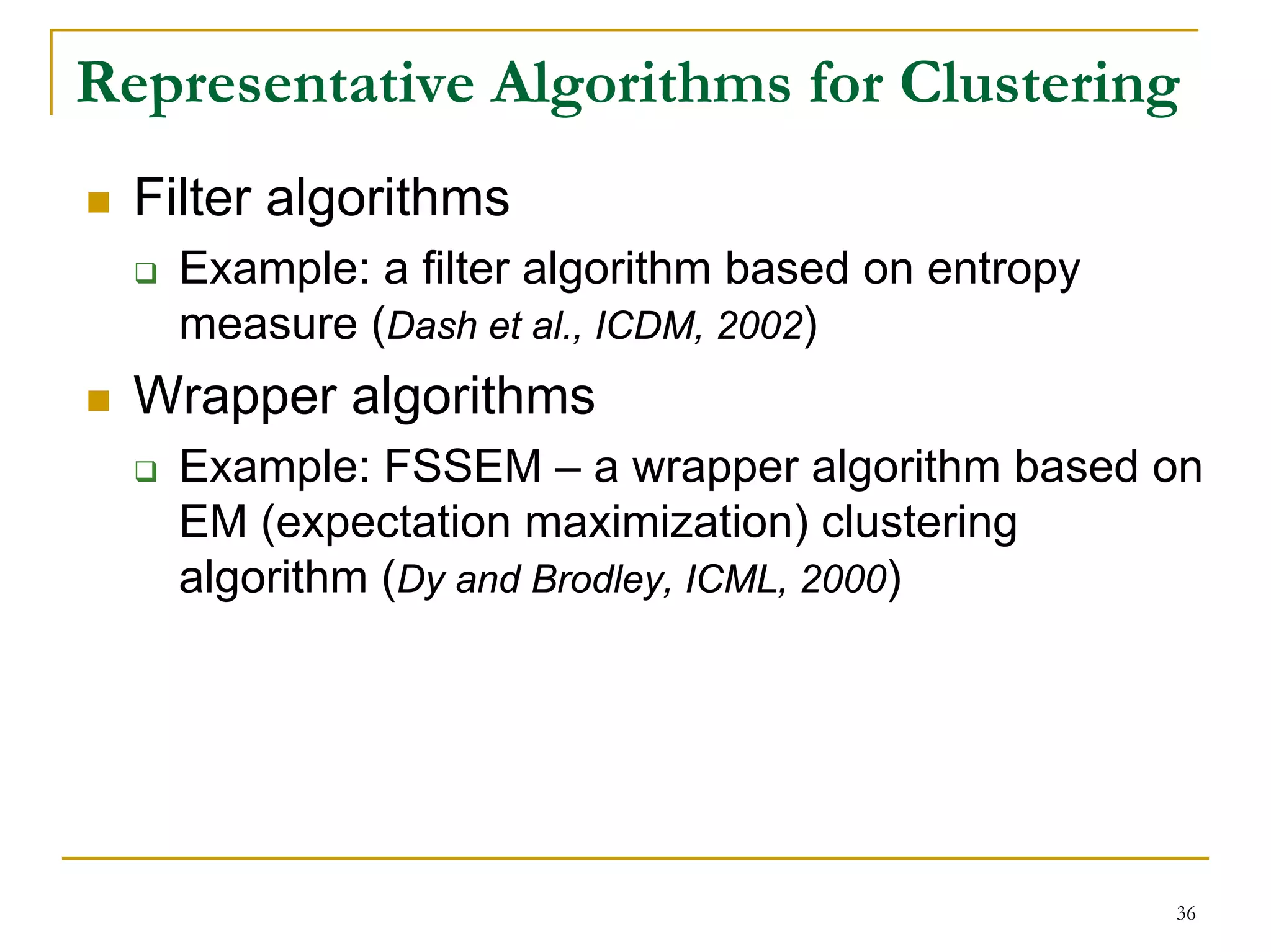 Representative Algorithms for Clustering
  Filter algorithms
    Example: a filter algorithm based on entropy
    measure (Dash et al., ICDM, 2002)
  Wrapper algorithms
    Example: FSSEM – a wrapper algorithm based on
    EM (expectation maximization) clustering
    algorithm (Dy and Brodley, ICML, 2000)




                                                   36
 