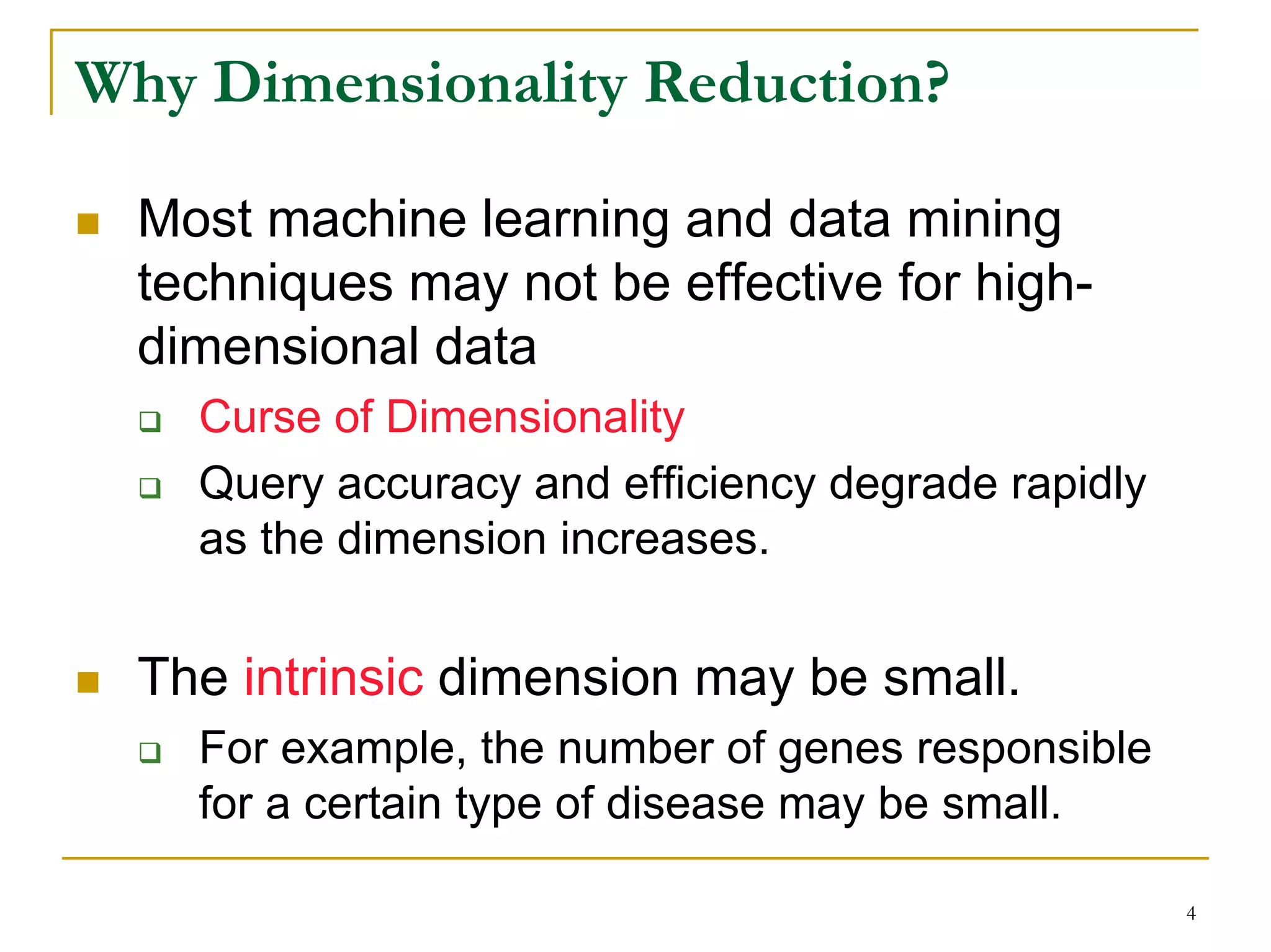 Why Dimensionality Reduction?

  Most machine learning and data mining
  techniques may not be effective for high-
  dimensional data
    Curse of Dimensionality
    Query accuracy and efficiency degrade rapidly
    as the dimension increases.


  The intrinsic dimension may be small.
    For example, the number of genes responsible
    for a certain type of disease may be small.

                                                    4
 