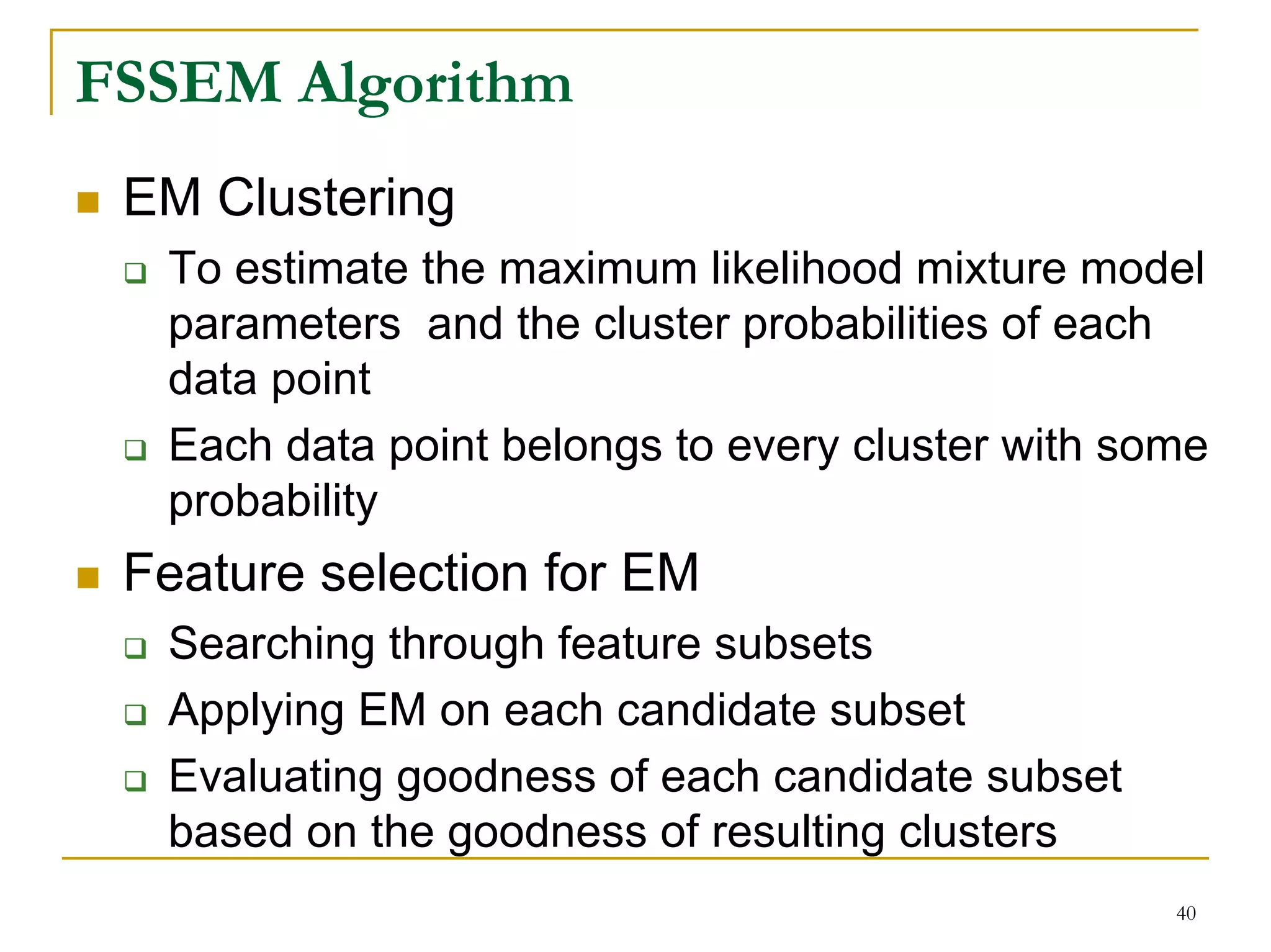 FSSEM Algorithm
 EM Clustering
  To estimate the maximum likelihood mixture model
  parameters and the cluster probabilities of each
  data point
  Each data point belongs to every cluster with some
  probability
 Feature selection for EM
  Searching through feature subsets
  Applying EM on each candidate subset
  Evaluating goodness of each candidate subset
  based on the goodness of resulting clusters
                                                  40
 
