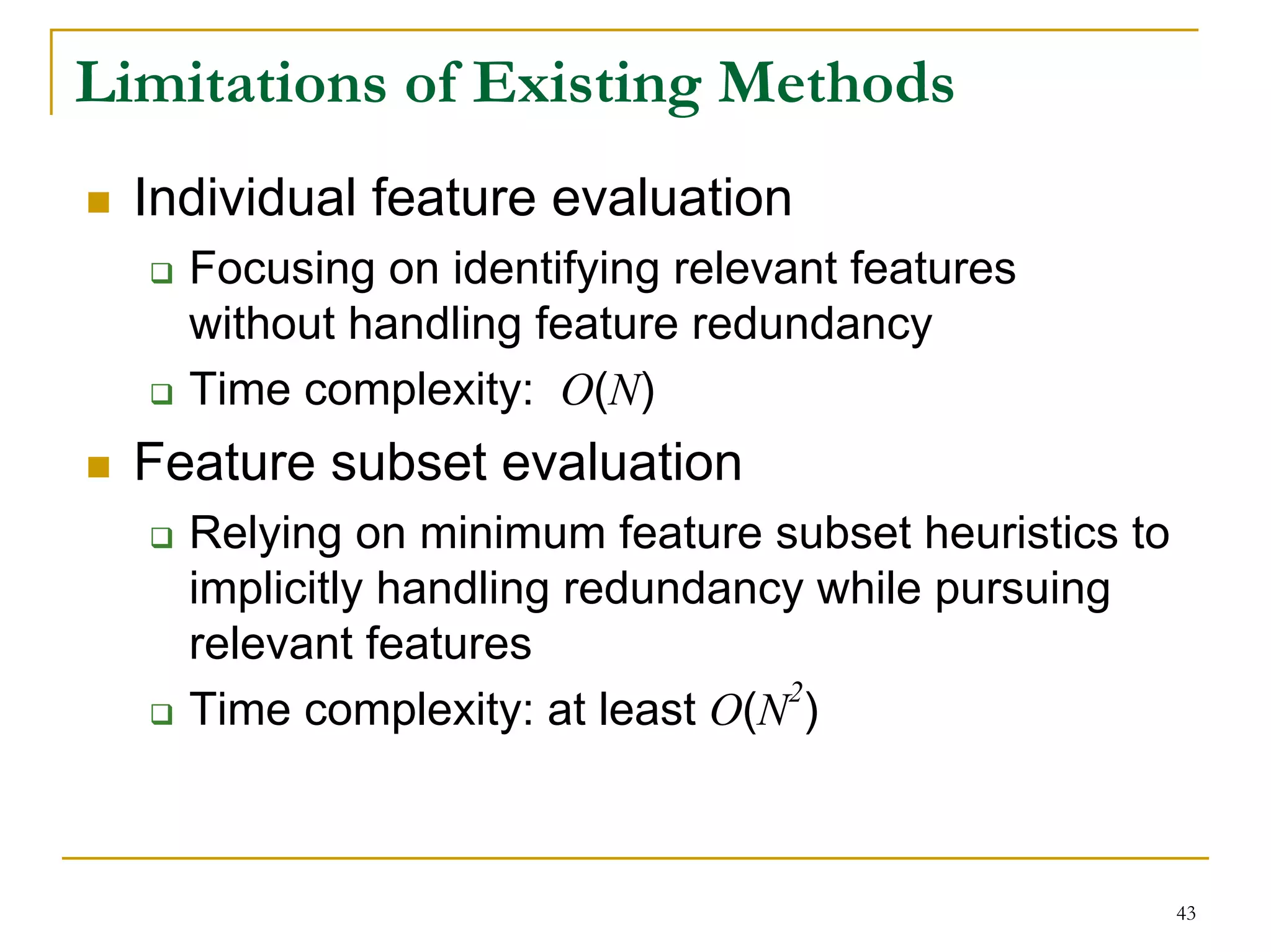Limitations of Existing Methods
  Individual feature evaluation
    Focusing on identifying relevant features
    without handling feature redundancy
    Time complexity: O(N)
  Feature subset evaluation
    Relying on minimum feature subset heuristics to
    implicitly handling redundancy while pursuing
    relevant features
                                 2
    Time complexity: at least O(N )



                                                      43
 