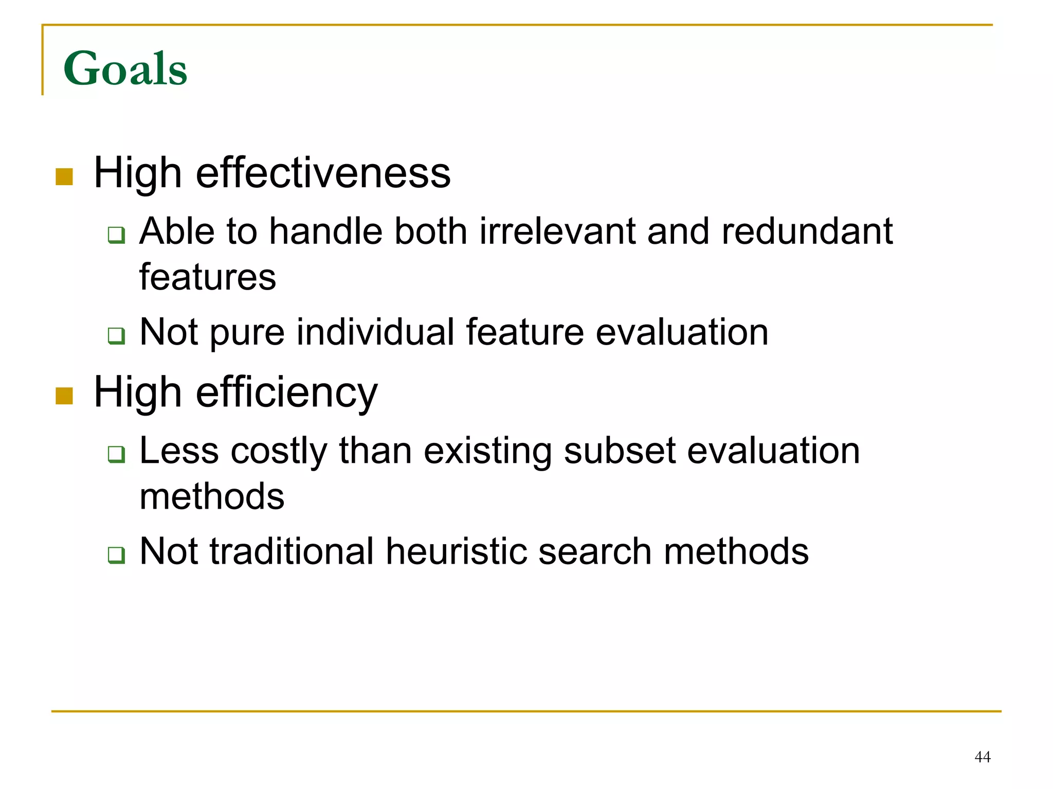 Goals
 High effectiveness
   Able to handle both irrelevant and redundant
   features
   Not pure individual feature evaluation
 High efficiency
   Less costly than existing subset evaluation
   methods
   Not traditional heuristic search methods




                                                  44
 