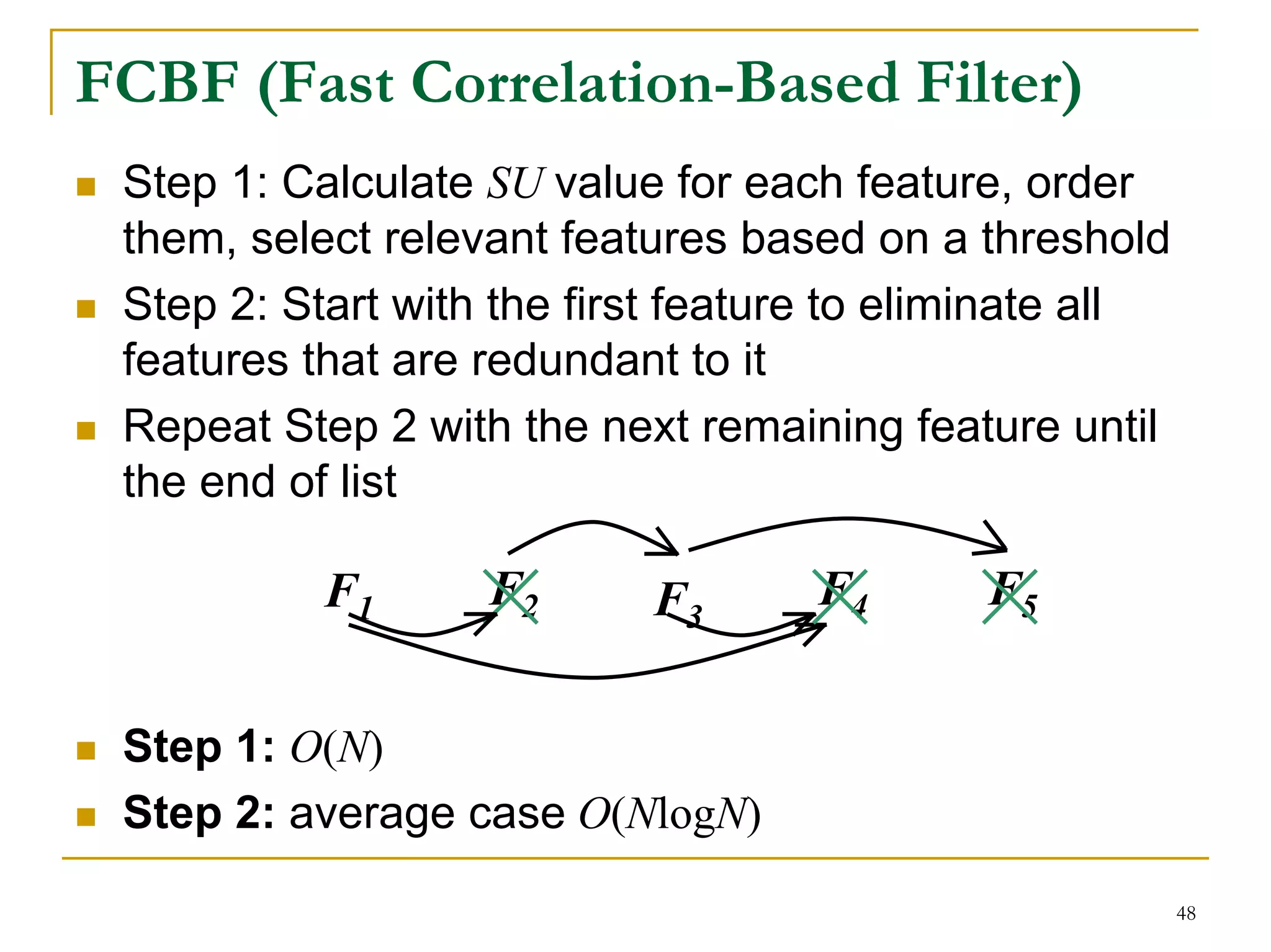 FCBF (Fast Correlation-Based Filter)
 Step 1: Calculate SU value for each feature, order
 them, select relevant features based on a threshold
 Step 2: Start with the first feature to eliminate all
 features that are redundant to it
 Repeat Step 2 with the next remaining feature until
 the end of list

           F1      F2      F3       F4      F5


 Step 1: O(N)
 Step 2: average case O(NlogN)
                                                         48
 