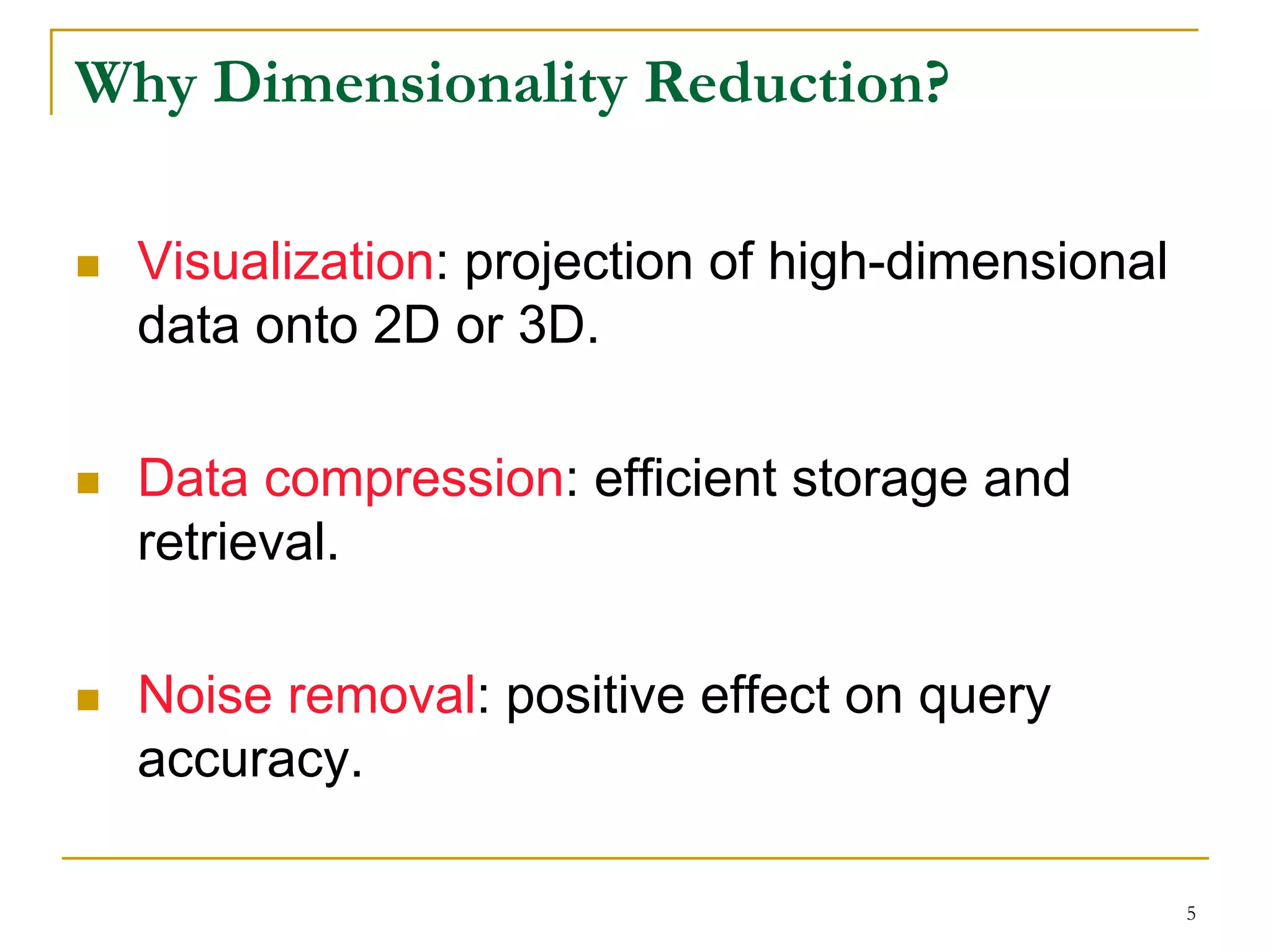 Why Dimensionality Reduction?

  Visualization: projection of high-dimensional
  data onto 2D or 3D.

  Data compression: efficient storage and
  retrieval.

  Noise removal: positive effect on query
  accuracy.

                                                  5
 