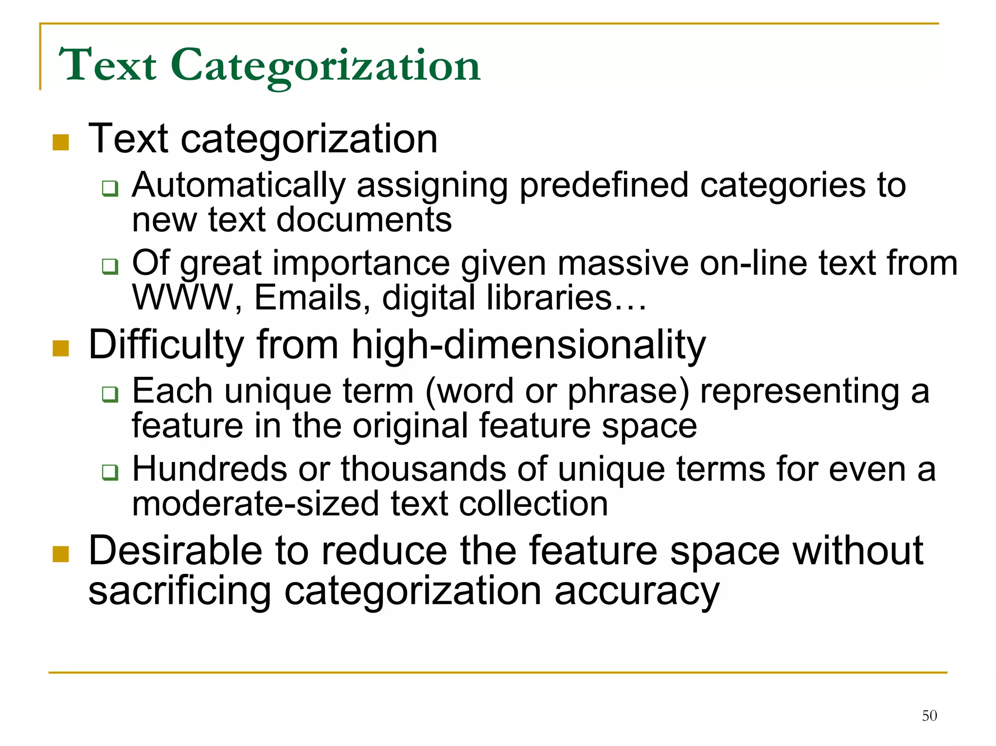 Text Categorization
 Text categorization
   Automatically assigning predefined categories to
   new text documents
   Of great importance given massive on-line text from
   WWW, Emails, digital libraries…
 Difficulty from high-dimensionality
   Each unique term (word or phrase) representing a
   feature in the original feature space
   Hundreds or thousands of unique terms for even a
   moderate-sized text collection
 Desirable to reduce the feature space without
 sacrificing categorization accuracy

                                                   50
 