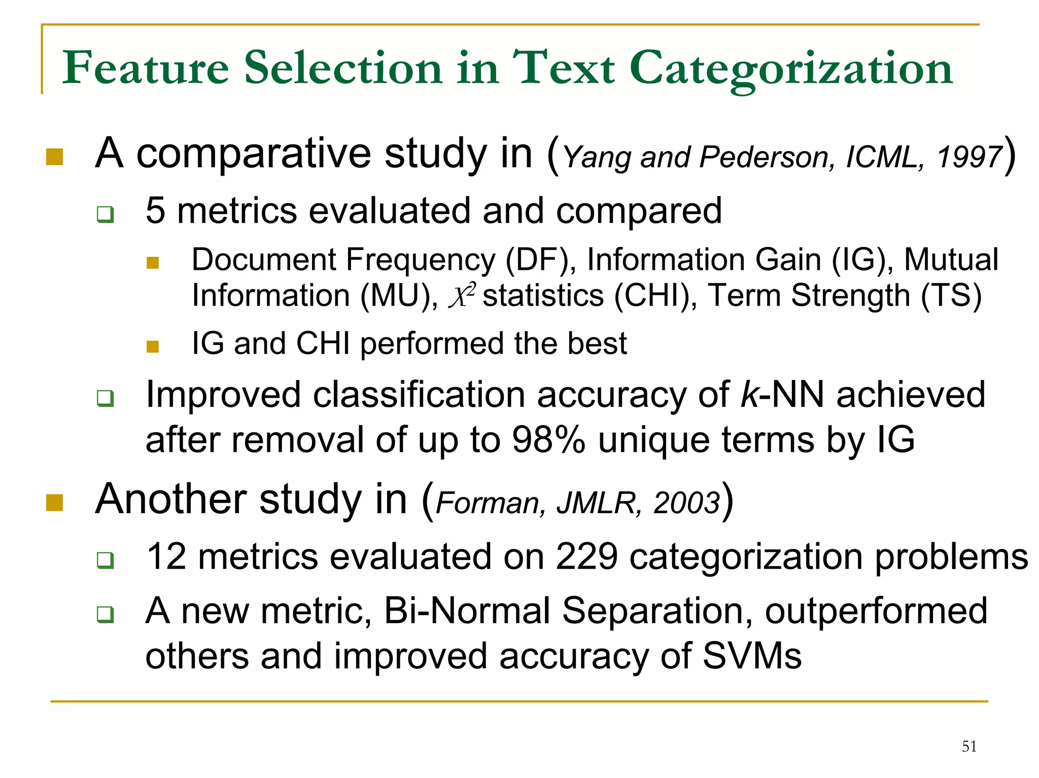 Feature Selection in Text Categorization
 A comparative study in (Yang and Pederson, ICML, 1997)
   5 metrics evaluated and compared
      Document Frequency (DF), Information Gain (IG), Mutual
      Information (MU), X2 statistics (CHI), Term Strength (TS)
      IG and CHI performed the best
   Improved classification accuracy of k-NN achieved
   after removal of up to 98% unique terms by IG
 Another study in (Forman, JMLR, 2003)
   12 metrics evaluated on 229 categorization problems
   A new metric, Bi-Normal Separation, outperformed
   others and improved accuracy of SVMs

                                                            51
 