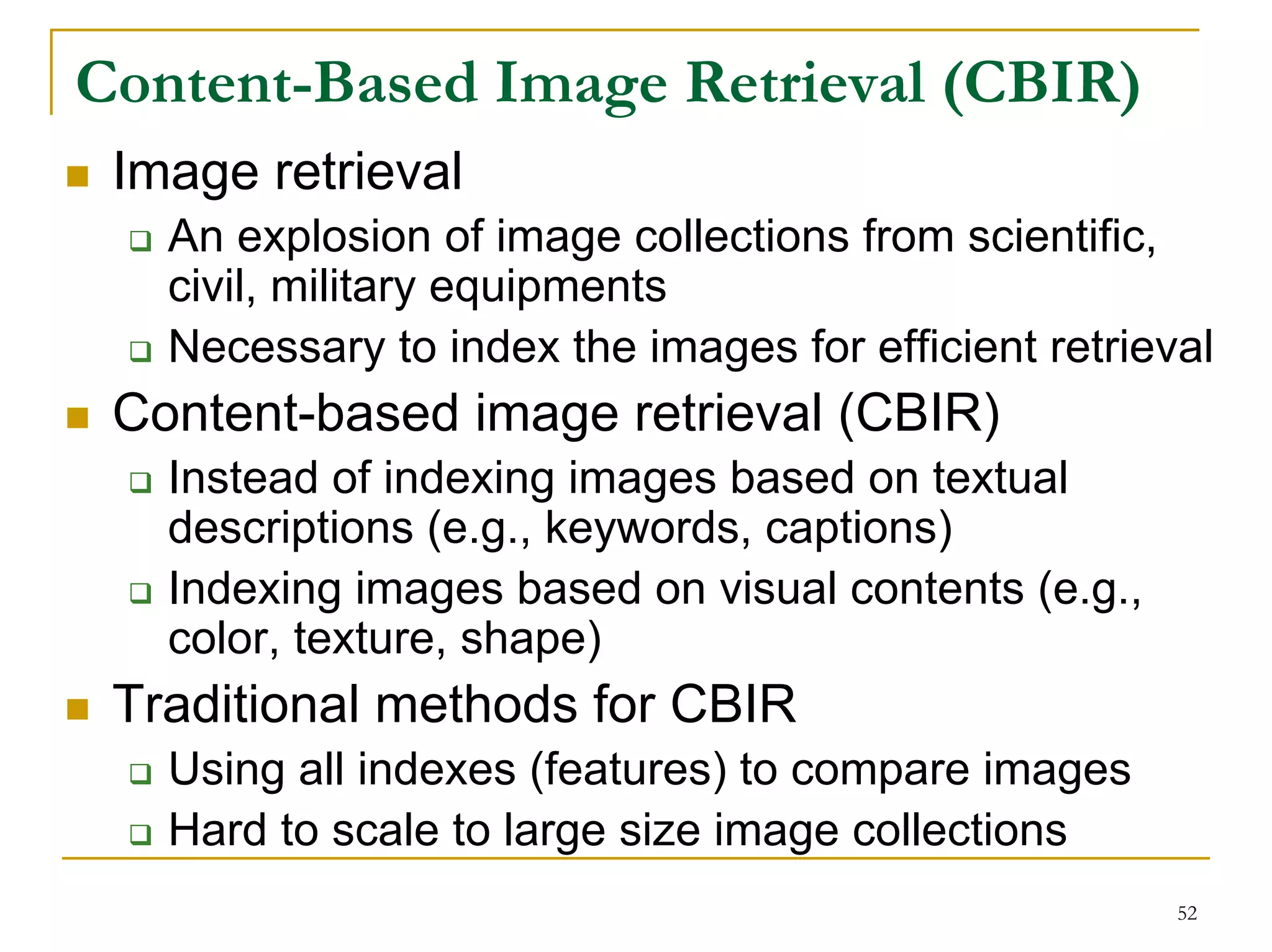 Content-Based Image Retrieval (CBIR)
 Image retrieval
   An explosion of image collections from scientific,
   civil, military equipments
   Necessary to index the images for efficient retrieval
 Content-based image retrieval (CBIR)
   Instead of indexing images based on textual
   descriptions (e.g., keywords, captions)
   Indexing images based on visual contents (e.g.,
   color, texture, shape)
 Traditional methods for CBIR
   Using all indexes (features) to compare images
   Hard to scale to large size image collections
                                                      52
 