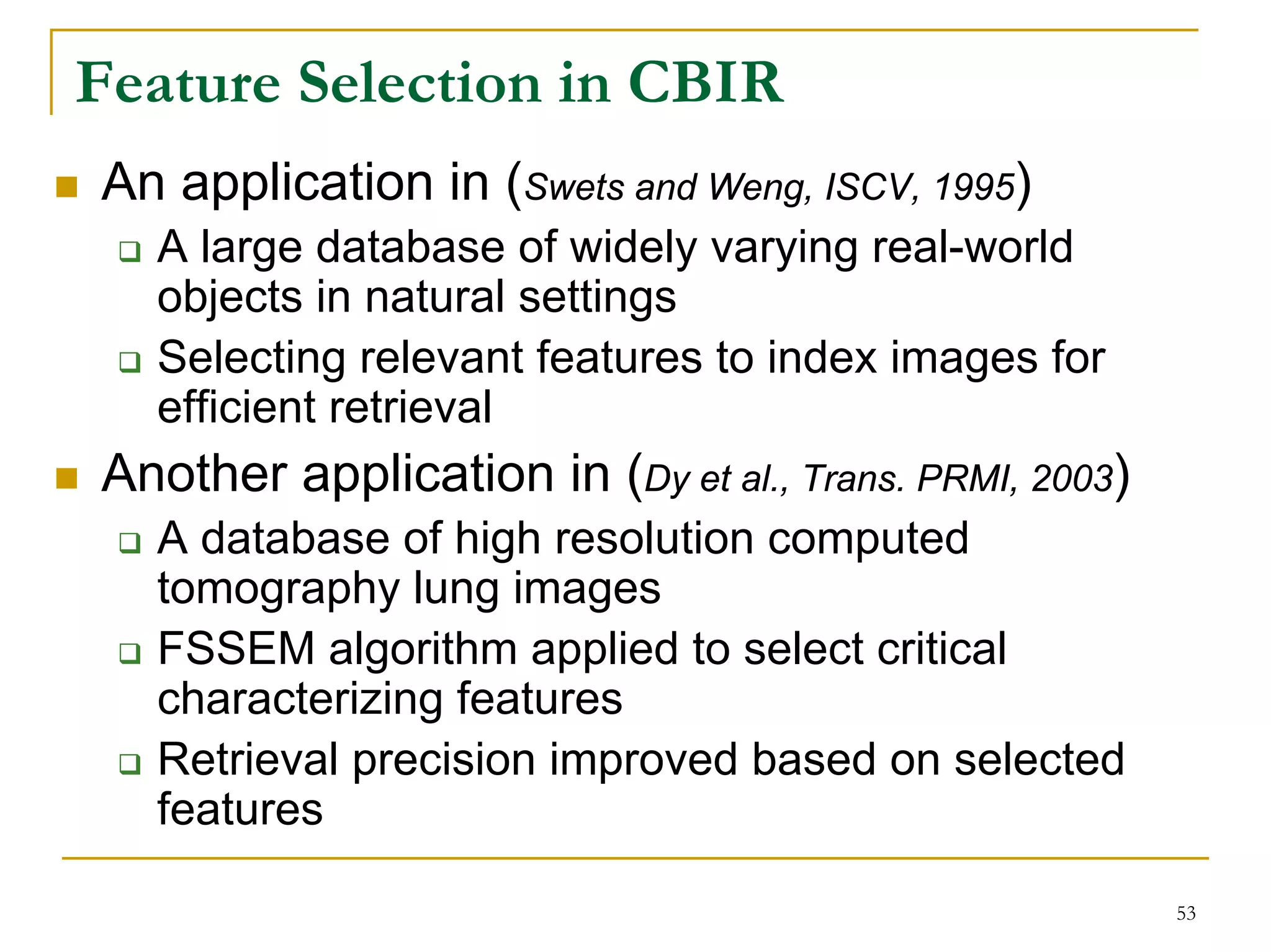 Feature Selection in CBIR
An application in (Swets and Weng, ISCV, 1995)
  A large database of widely varying real-world
  objects in natural settings
  Selecting relevant features to index images for
  efficient retrieval
Another application in (Dy et al., Trans. PRMI, 2003)
  A database of high resolution computed
  tomography lung images
  FSSEM algorithm applied to select critical
  characterizing features
  Retrieval precision improved based on selected
  features

                                                        53
 