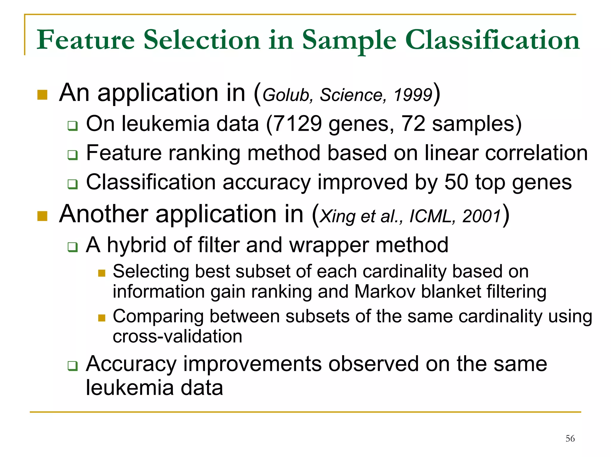 Feature Selection in Sample Classification
 An application in (Golub, Science, 1999)
   On leukemia data (7129 genes, 72 samples)
   Feature ranking method based on linear correlation
   Classification accuracy improved by 50 top genes
 Another application in (Xing et al., ICML, 2001)
   A hybrid of filter and wrapper method
      Selecting best subset of each cardinality based on
      information gain ranking and Markov blanket filtering
      Comparing between subsets of the same cardinality using
      cross-validation
   Accuracy improvements observed on the same
   leukemia data

                                                         56
 