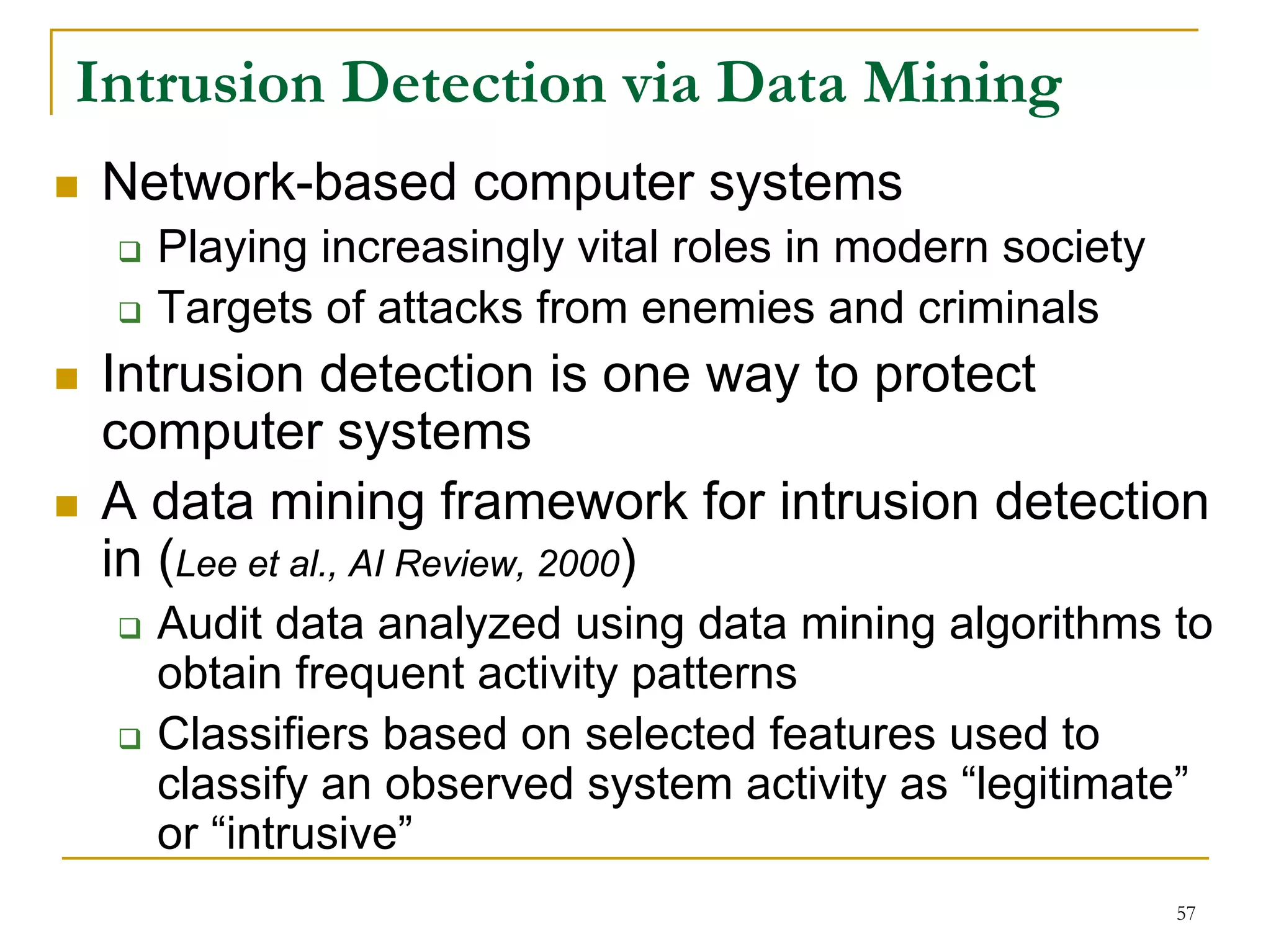 Intrusion Detection via Data Mining
Network-based computer systems
  Playing increasingly vital roles in modern society
  Targets of attacks from enemies and criminals
Intrusion detection is one way to protect
computer systems
A data mining framework for intrusion detection
in (Lee et al., AI Review, 2000)
  Audit data analyzed using data mining algorithms to
  obtain frequent activity patterns
  Classifiers based on selected features used to
  classify an observed system activity as “legitimate”
  or “intrusive”
                                                       57
 