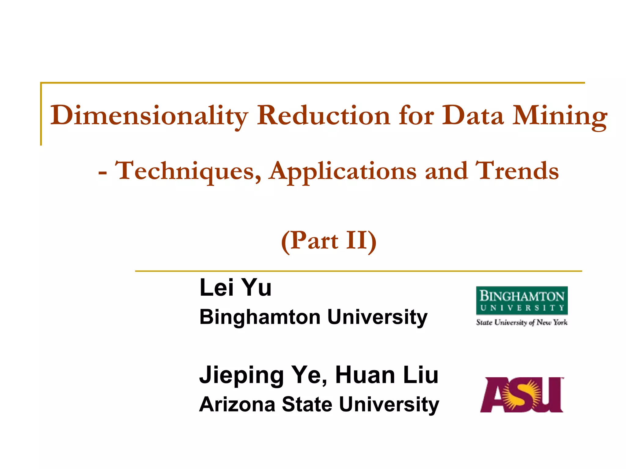 Dimensionality Reduction for Data Mining
   - Techniques, Applications and Trends

                    (Part II)
           Lei Yu
           Binghamton University

           Jieping Ye, Huan Liu
           Arizona State University
 