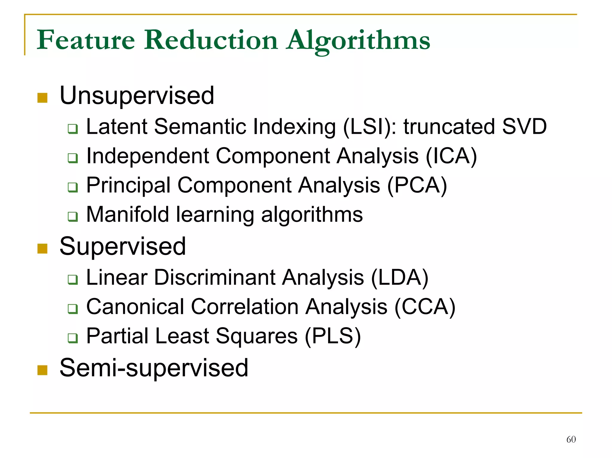 Feature Reduction Algorithms
 Unsupervised
   Latent Semantic Indexing (LSI): truncated SVD
   Independent Component Analysis (ICA)
   Principal Component Analysis (PCA)
   Manifold learning algorithms
 Supervised
   Linear Discriminant Analysis (LDA)
   Canonical Correlation Analysis (CCA)
   Partial Least Squares (PLS)
 Semi-supervised

                                                   60
 