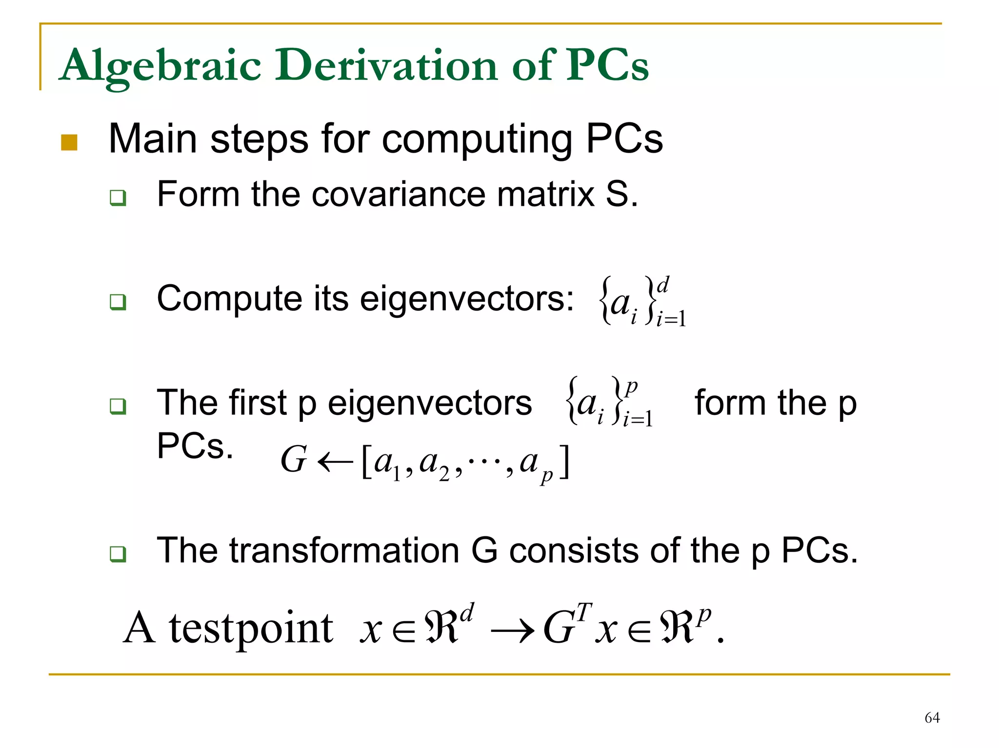 Algebraic Derivation of PCs
  Main steps for computing PCs
    Form the covariance matrix S.

    Compute its eigenvectors: {ai }i =1
                                            d




    The first p eigenvectors {a }
                                      p
                                   i i =1       form the p
    PCs. G ← [a , a , L , a ]
                    1 2     p


    The transformation G consists of the p PCs.

  A test point x ∈ ℜ → G x ∈ ℜ .
                       d       T                p


                                                             64
 