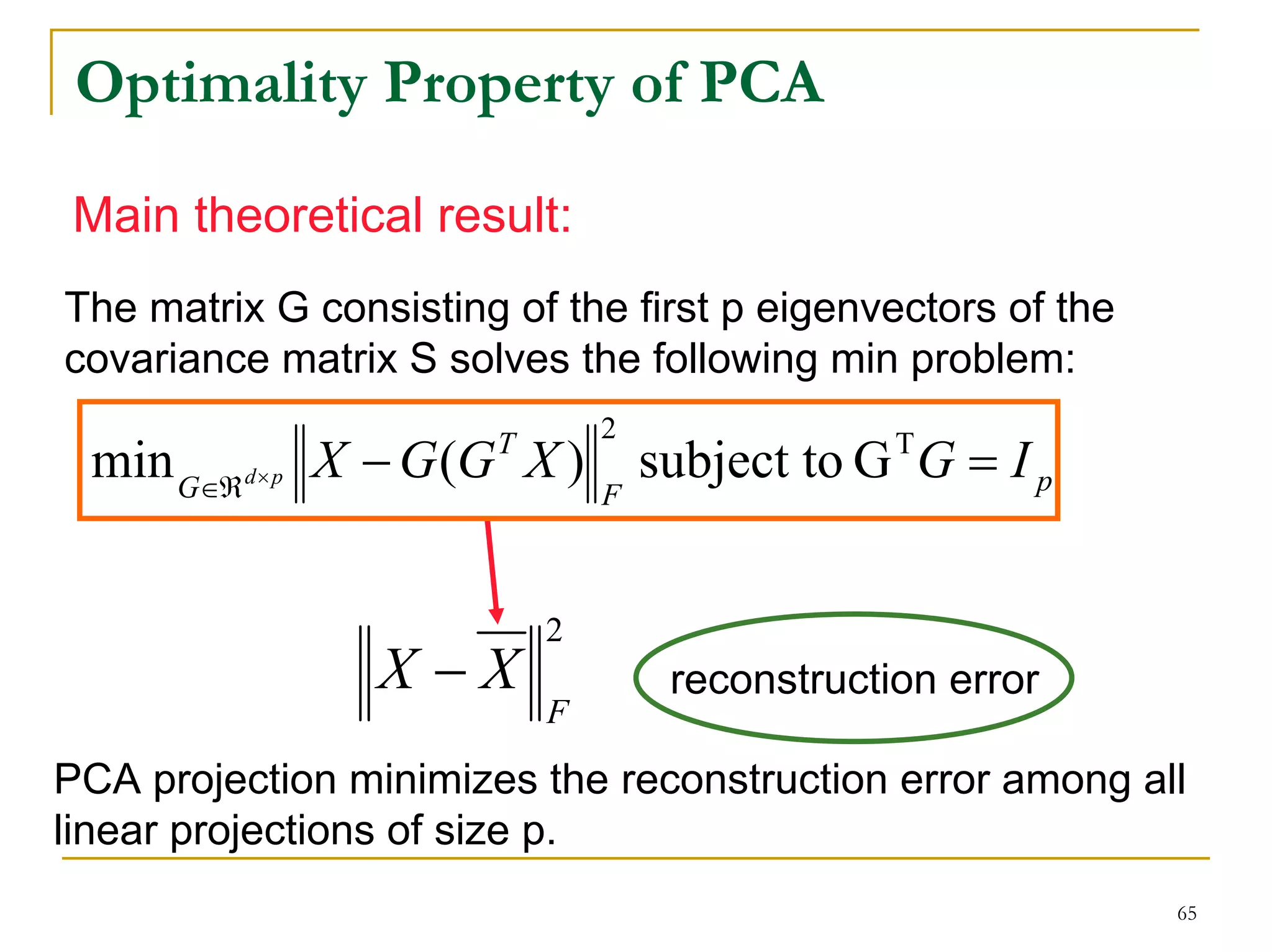 Optimality Property of PCA

Main theoretical result:
The matrix G consisting of the first p eigenvectors of the
covariance matrix S solves the following min problem:
                               2
 min G∈ℜ d× p X − G (G X )
                       T
                                   subject to G T G = I p
                               F



                           2
                 X −X               reconstruction error
                           F

PCA projection minimizes the reconstruction error among all
linear projections of size p.
                                                             65
 
