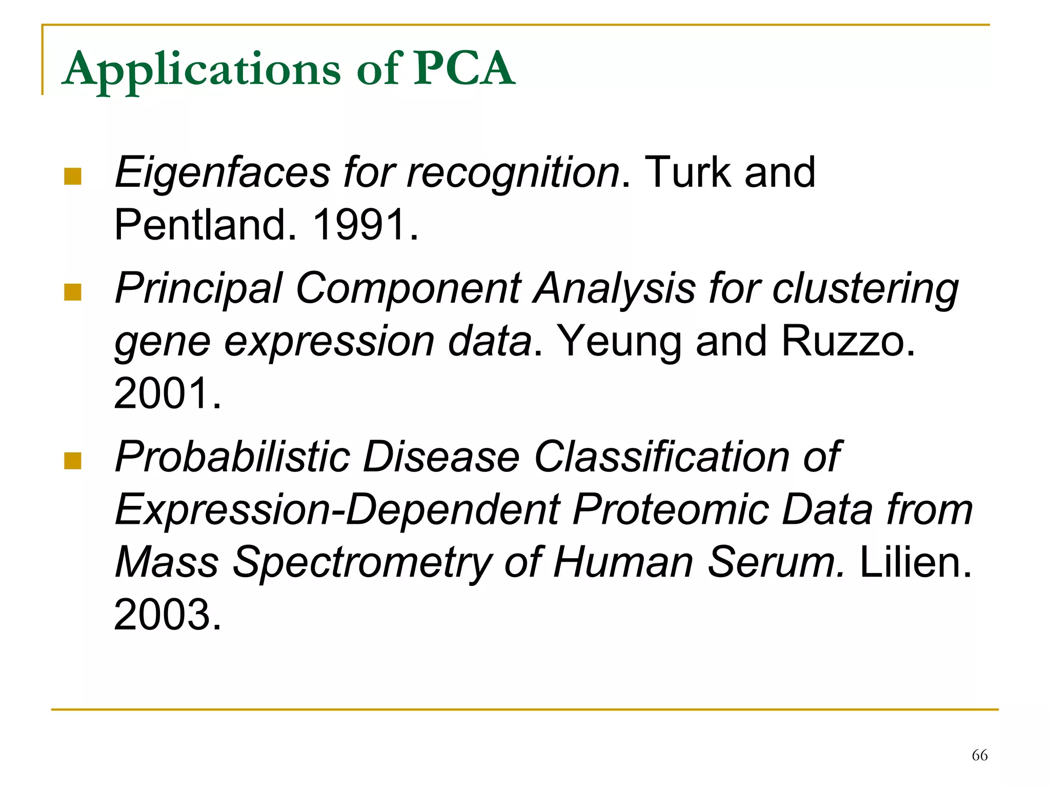 Applications of PCA
  Eigenfaces for recognition. Turk and
  Pentland. 1991.
  Principal Component Analysis for clustering
  gene expression data. Yeung and Ruzzo.
  2001.
  Probabilistic Disease Classification of
  Expression-Dependent Proteomic Data from
  Mass Spectrometry of Human Serum. Lilien.
  2003.

                                            66
 