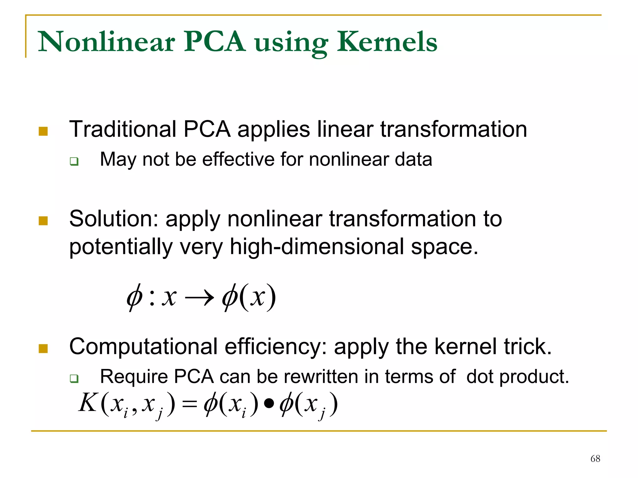 Nonlinear PCA using Kernels

  Traditional PCA applies linear transformation
     May not be effective for nonlinear data


  Solution: apply nonlinear transformation to
  potentially very high-dimensional space.

        φ : x → φ ( x)
  Computational efficiency: apply the kernel trick.
     Require PCA can be rewritten in terms of dot product.
  K ( xi , x j ) = φ ( xi ) • φ ( x j )
                                                             68
 