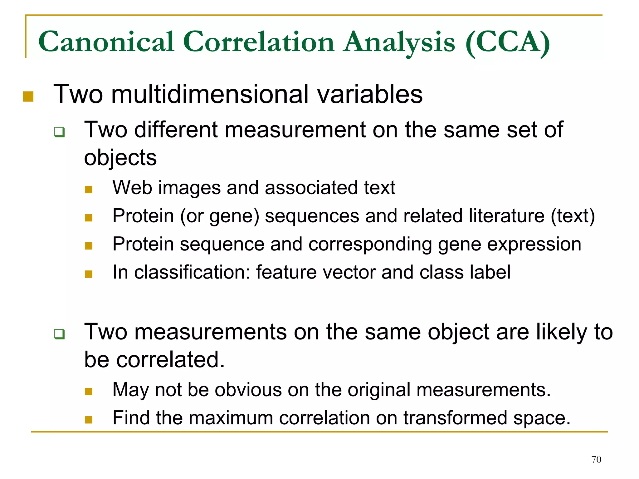 Canonical Correlation Analysis (CCA)
 Two multidimensional variables
   Two different measurement on the same set of
   objects
     Web images and associated text
     Protein (or gene) sequences and related literature (text)
     Protein sequence and corresponding gene expression
     In classification: feature vector and class label


   Two measurements on the same object are likely to
   be correlated.
     May not be obvious on the original measurements.
     Find the maximum correlation on transformed space.
                                                             70
 