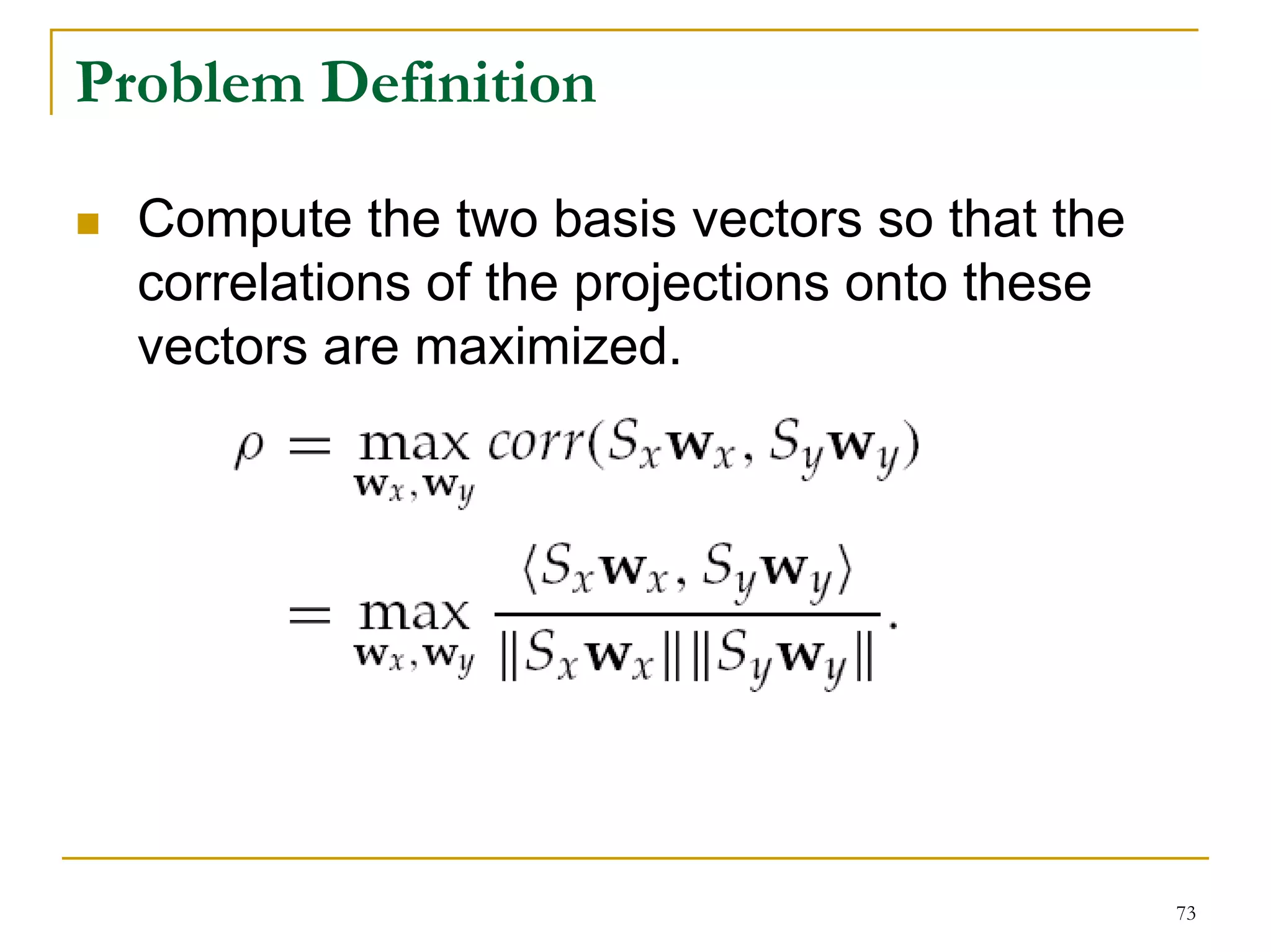 Problem Definition

  Compute the two basis vectors so that the
  correlations of the projections onto these
  vectors are maximized.




                                               73
 