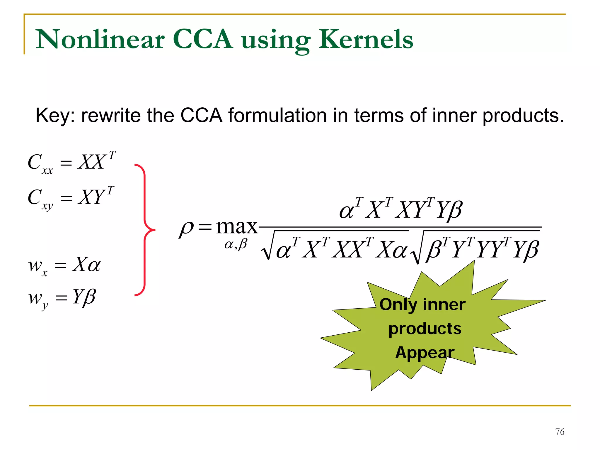 Nonlinear CCA using Kernels

 Key: rewrite the CCA formulation in terms of inner products.

C xx = XX T
C xy = XY T
                                   α X XY Yβ
                                     T   T    T
                 ρ = max
                      α ,β
                             α T X T XX T Xα β TY T YYT Yβ
wx = Xα
wy = Yβ                                  Only inner
                                          products
                                           Appear



                                                             76
 
