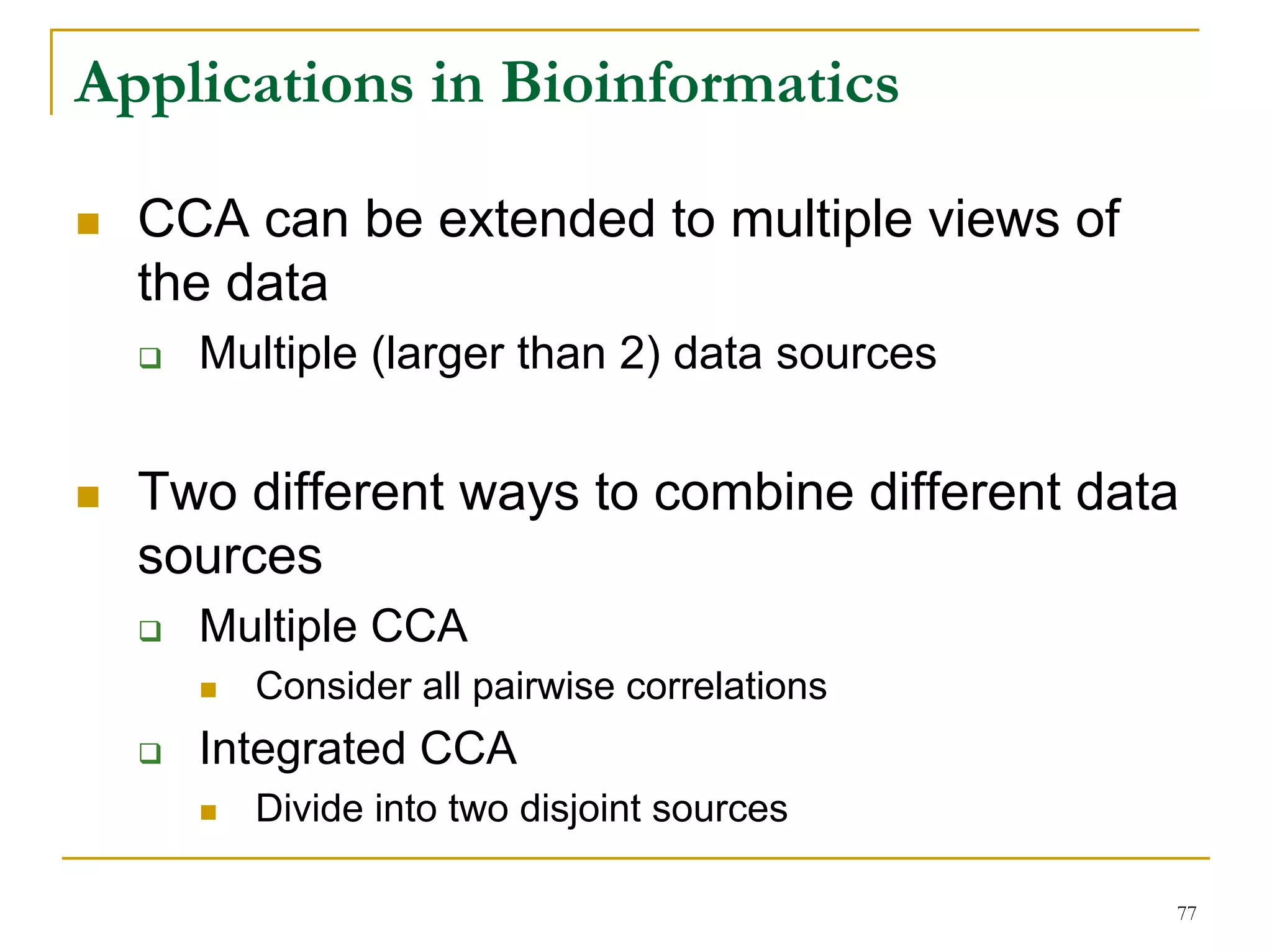 Applications in Bioinformatics

  CCA can be extended to multiple views of
  the data
    Multiple (larger than 2) data sources


  Two different ways to combine different data
  sources
    Multiple CCA
      Consider all pairwise correlations
    Integrated CCA
      Divide into two disjoint sources

                                             77
 