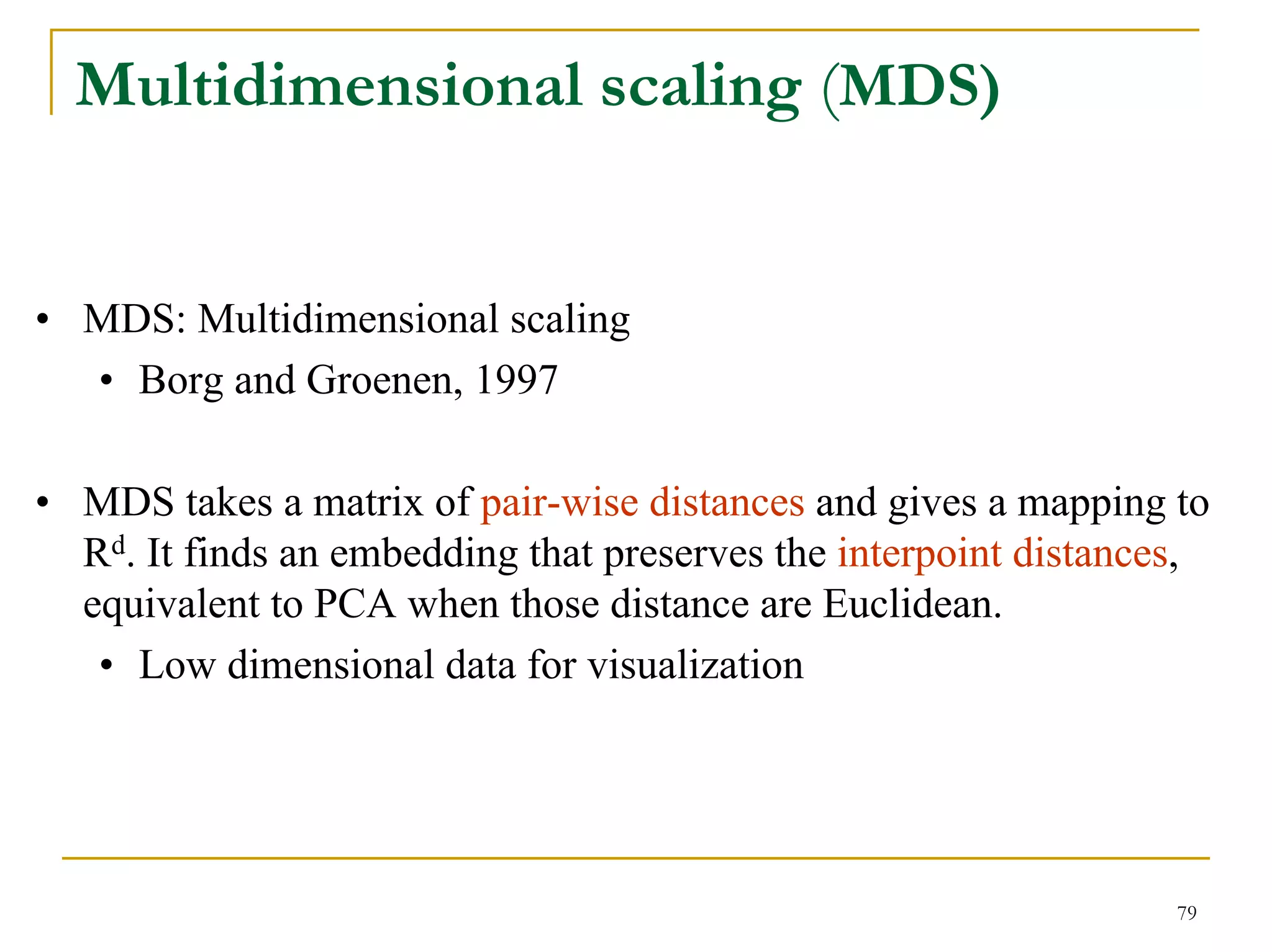 Multidimensional scaling (MDS)


• MDS: Multidimensional scaling
  • Borg and Groenen, 1997

• MDS takes a matrix of pair-wise distances and gives a mapping to
  Rd. It finds an embedding that preserves the interpoint distances,
  equivalent to PCA when those distance are Euclidean.
   • Low dimensional data for visualization




                                                                  79
 