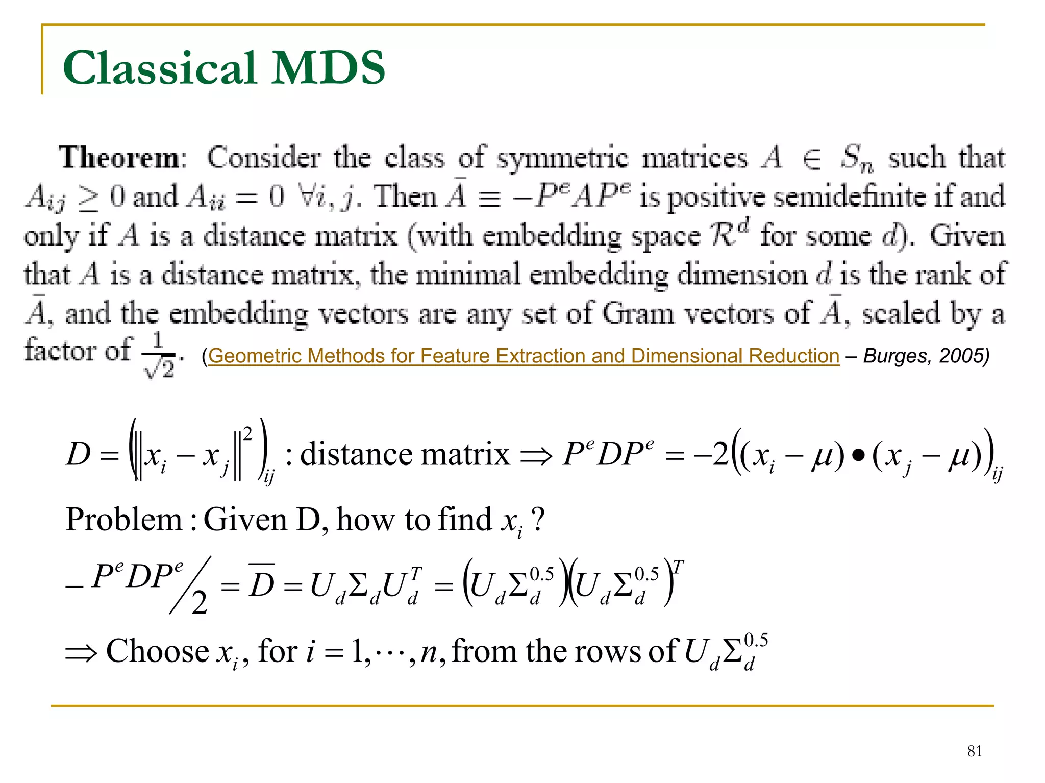 Classical MDS




             (Geometric Methods for Feature Extraction and Dimensional Reduction – Burges, 2005)




     (
D = xi − x j
                 2
                     ) : distance matrix ⇒ P DP = −2(( x − μ ) • ( x − μ ))
                     ij
                                                     e     e
                                                                        i              j           ij

Problem : Given D, how to find xi ?
−        = D = U d Σ dU = (U d Σ )(U d Σ )
  P e DP e                        T            0.5        0.5 T
       2                          d            d          d

⇒ Choose xi , for i = 1,L, n, from the rows of U d Σ0.5
                                                    d



                                                                                             81
 