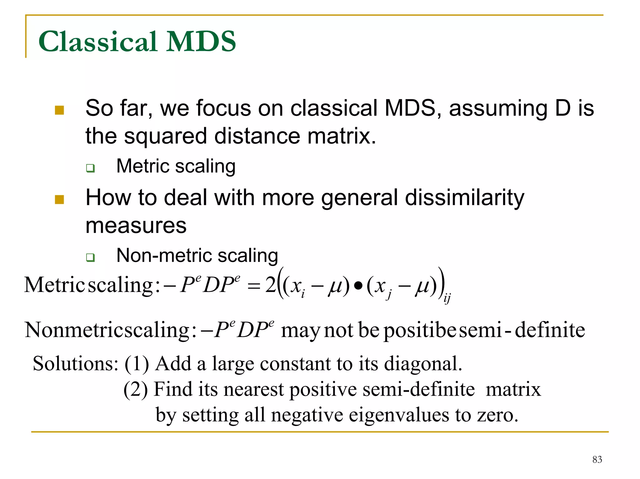 Classical MDS

        So far, we focus on classical MDS, assuming D is
        the squared distance matrix.
            Metric scaling
        How to deal with more general dissimilarity
        measures
            Non-metric scaling
Metric scaling : − P e DPe = 2(( xi − μ ) • ( x j − μ ) )ij
Nonmetricscaling : − P e DPe may not be positibe semi - definite
 Solutions: (1) Add a large constant to its diagonal.
            (2) Find its nearest positive semi-definite matrix
                by setting all negative eigenvalues to zero.
                                                                   83
 