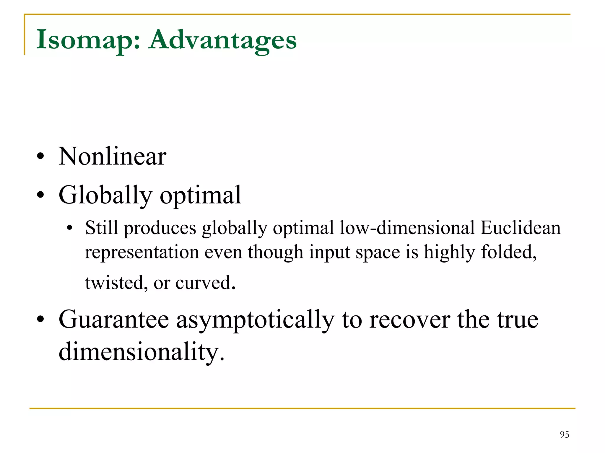 Isomap: Advantages


• Nonlinear
• Globally optimal
  • Still produces globally optimal low-dimensional Euclidean
    representation even though input space is highly folded,
    twisted, or curved.
• Guarantee asymptotically to recover the true
  dimensionality.

                                                            95
 