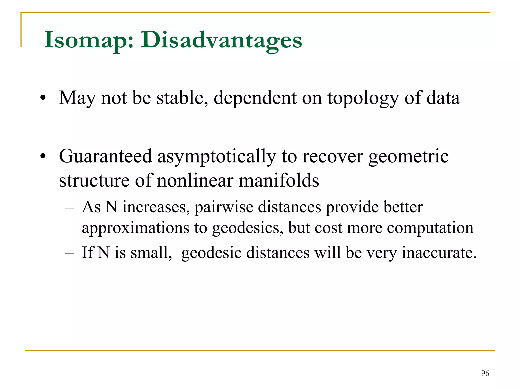 Isomap: Disadvantages

• May not be stable, dependent on topology of data

• Guaranteed asymptotically to recover geometric
  structure of nonlinear manifolds
   – As N increases, pairwise distances provide better
     approximations to geodesics, but cost more computation
   – If N is small, geodesic distances will be very inaccurate.




                                                                  96
 