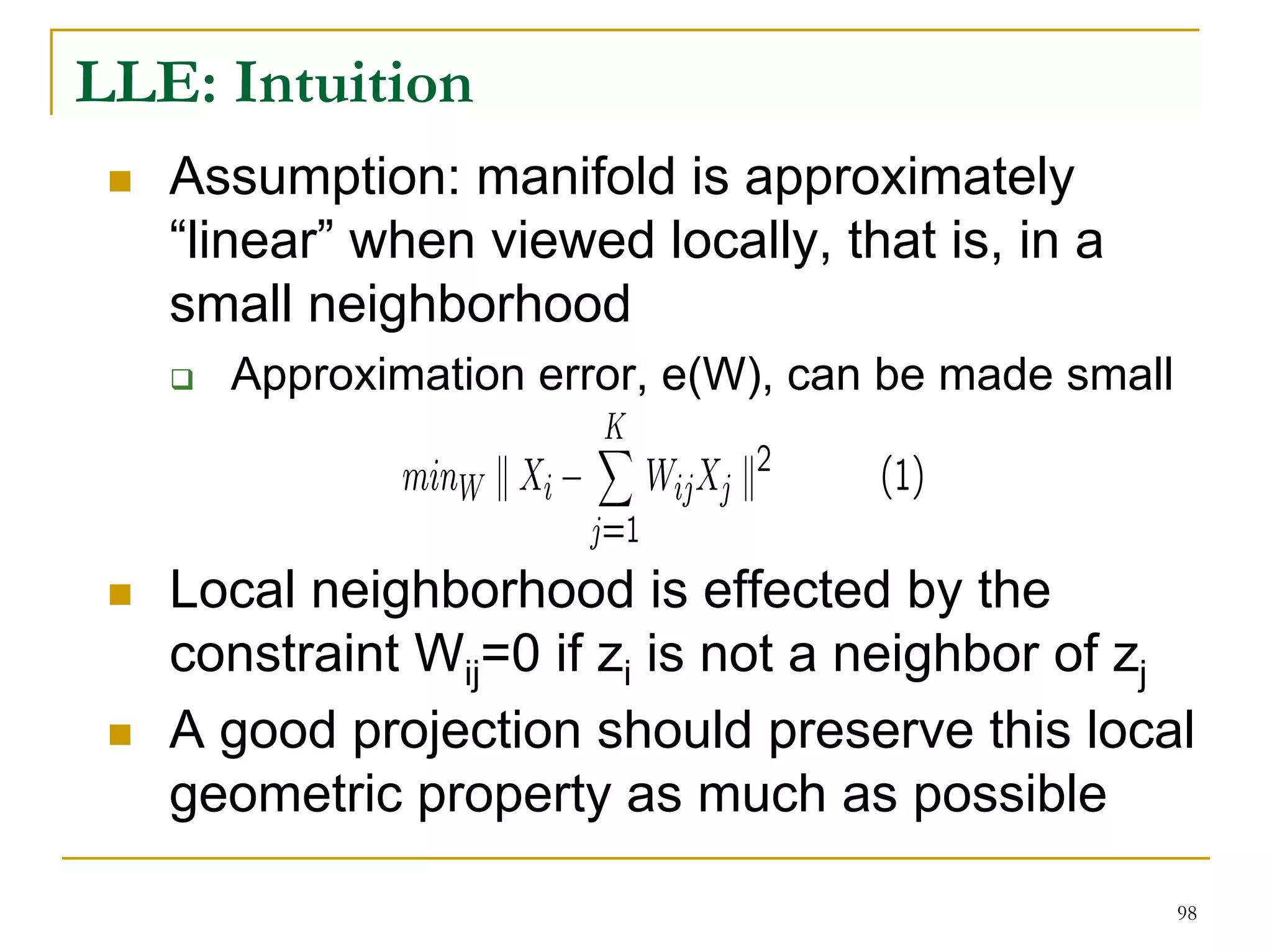 LLE: Intuition
   Assumption: manifold is approximately
   “linear” when viewed locally, that is, in a
   small neighborhood
     Approximation error, e(W), can be made small



   Local neighborhood is effected by the
   constraint Wij=0 if zi is not a neighbor of zj
   A good projection should preserve this local
   geometric property as much as possible

                                                    98
 