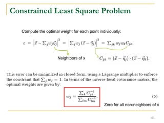 Constrained Least Square Problem

   Compute the optimal weight for each point individually:




                      Neightbors of x




                                                Zero for all non-neighbors of x


                                                                          103
 
