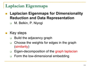 Laplacian Eigenmaps
  Laplacian Eigenmaps for Dimensionality
  Reduction and Data Representation
    M. Belkin, P. Niyogi


  Key steps
    Build the adjacency graph
    Choose the weights for edges in the graph
    (similarity)
    Eigen-decomposition of the graph laplacian
    Form the low-dimensional embedding

                                                 108
 