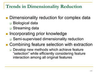 Trends in Dimensionality Reduction

 Dimensionality reduction for complex data
   Biological data
   Streaming data
 Incorporating prior knowledge
   Semi-supervised dimensionality reduction
 Combining feature selection with extraction
   Develop new methods which achieve feature
   “selection” while efficiently considering feature
   interaction among all original features


                                                       119
 
