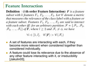 Feature Interaction
          :




  A set of features are interacting with each, if they
  become more relevant when considered together than
  considered individually.
  A feature could lose its relevance due to the absence of
  any other feature interacting with it, or irreducibility
  [Jakulin05].
                                                         120
 