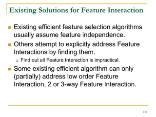 Existing Solutions for Feature Interaction

 Existing efficient feature selection algorithms
 usually assume feature independence.
 Others attempt to explicitly address Feature
 Interactions by finding them.
   Find out all Feature Interaction is impractical.
 Some existing efficient algorithm can only
 (partially) address low order Feature
 Interaction, 2 or 3-way Feature Interaction.



                                                      123
 