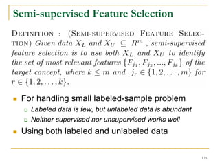 Semi-supervised Feature Selection
           :




 For handling small labeled-sample problem
   Labeled data is few, but unlabeled data is abundant
   Neither supervised nor unsupervised works well
 Using both labeled and unlabeled data

                                                         125
 