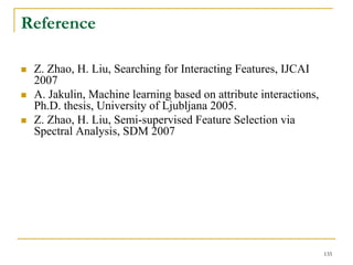 Reference

 Z. Zhao, H. Liu, Searching for Interacting Features, IJCAI
 2007
 A. Jakulin, Machine learning based on attribute interactions,
 Ph.D. thesis, University of Ljubljana 2005.
 Z. Zhao, H. Liu, Semi-supervised Feature Selection via
 Spectral Analysis, SDM 2007




                                                                 135
 