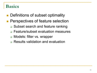 Basics
  Definitions of subset optimality
  Perspectives of feature selection
   Subset search and feature ranking
   Feature/subset evaluation measures
   Models: filter vs. wrapper
   Results validation and evaluation




                                        15
 