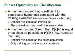 Subset Optimality for Classification
  A minimum subset that is sufficient to
  construct a hypothesis consistent with the
  training examples (Almuallim and Dietterich, AAAI, 1991)
    Optimality is based on training set
    The optimal set may overfit the training data
  A minimum subset G such that P(C|G) is equal
  or as close as possible to P(C|F) (Koller and Sahami,
  ICML, 1996)
    Optimality is based on the entire population
    Only training part of the data is available


                                                        16
 