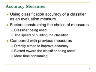 Accuracy Measures
 Using classification accuracy of a classifier
 as an evaluation measure
 Factors constraining the choice of measures
   Classifier being used
   The speed of building the classifier
 Compared with previous measures
   Directly aimed to improve accuracy
   Biased toward the classifier being used
   More time consuming


                                                 27
 