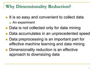 Why Dimensionality Reduction?

 It is so easy and convenient to collect data
   An experiment
 Data is not collected only for data mining
 Data accumulates in an unprecedented speed
 Data preprocessing is an important part for
 effective machine learning and data mining
 Dimensionality reduction is an effective
 approach to downsizing data


                                                3
 