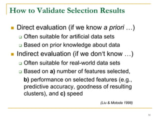 How to Validate Selection Results

  Direct evaluation (if we know a priori …)
    Often suitable for artificial data sets
    Based on prior knowledge about data
  Indirect evaluation (if we don’t know …)
    Often suitable for real-world data sets
    Based on a) number of features selected,
    b) performance on selected features (e.g.,
    predictive accuracy, goodness of resulting
    clusters), and c) speed
                                   (Liu & Motoda 1998)


                                                         31
 
