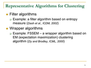 Representative Algorithms for Clustering
  Filter algorithms
    Example: a filter algorithm based on entropy
    measure (Dash et al., ICDM, 2002)
  Wrapper algorithms
    Example: FSSEM – a wrapper algorithm based on
    EM (expectation maximization) clustering
    algorithm (Dy and Brodley, ICML, 2000)




                                                   36
 